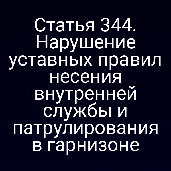 Статья 344. Нарушение уставных правил несения внутренней службы и патрулирования в гарнизоне
