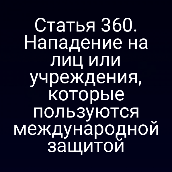 Статья 360. Нападение на лиц или учреждения, которые пользуются международной защитой