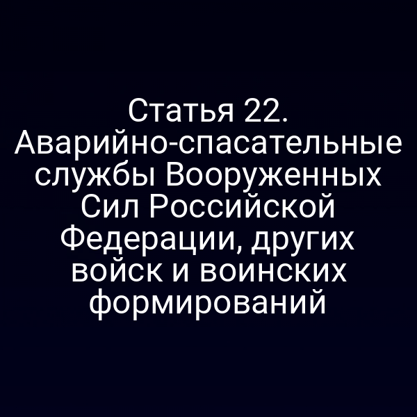 Статья 22. Аварийно-спасательные службы Вооруженных Сил Российской Федерации, других войск и воинских формирований
