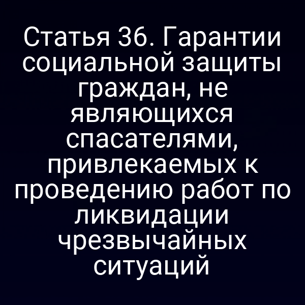 Статья 36. Гарантии социальной защиты граждан, не являющихся спасателями, привлекаемых к проведению работ по ликвидации чрезвычайных ситуаций