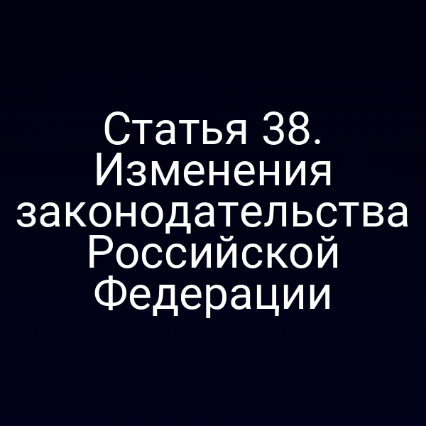 Статья 38. Изменения законодательства Российской Федерации