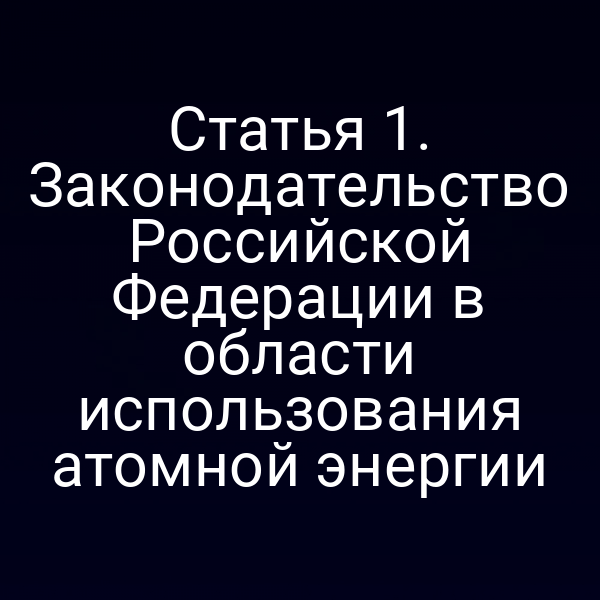 Статья 1. Законодательство Российской Федерации в области использования атомной энергии