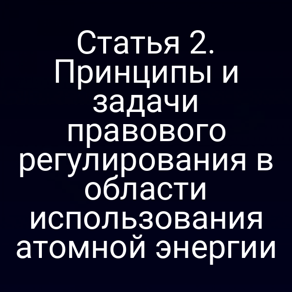 Статья 2. Принципы и задачи правового регулирования в области использования атомной энергии