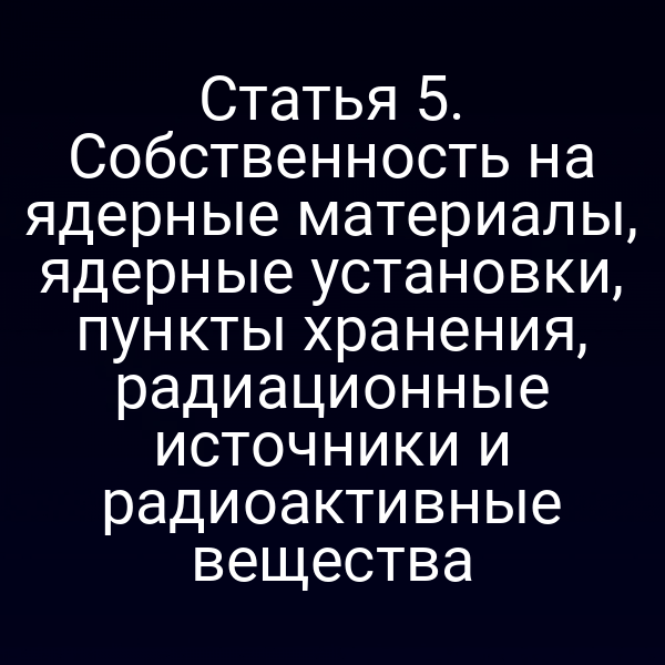 Статья 5. Собственность на ядерные материалы, ядерные установки, пункты хранения, радиационные источники и радиоактивные вещества
