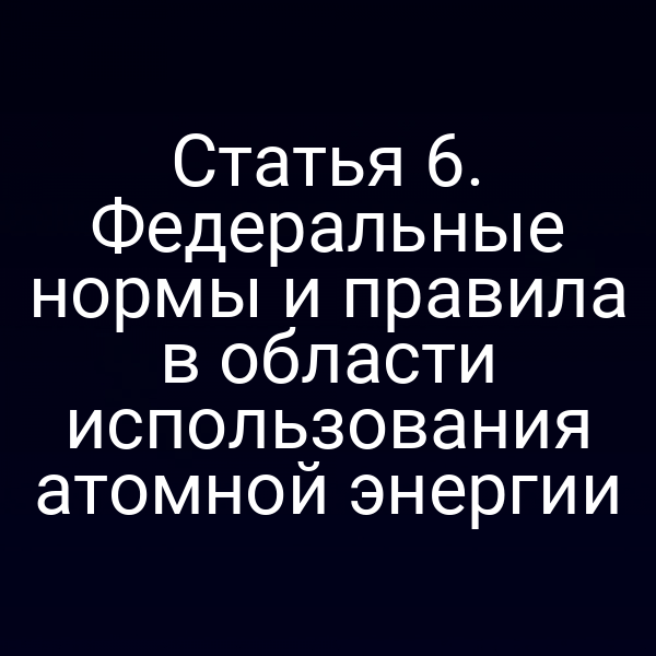 Статья 6. Федеральные нормы и правила в области использования атомной энергии