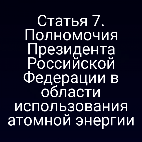 Статья 7. Полномочия Президента Российской Федерации в области использования атомной энергии