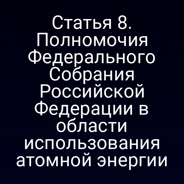 Статья 8. Полномочия Федерального Собрания Российской Федерации в области использования атомной энергии