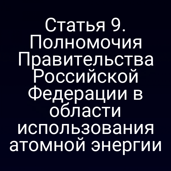 Статья 9. Полномочия Правительства Российской Федерации в области использования атомной энергии