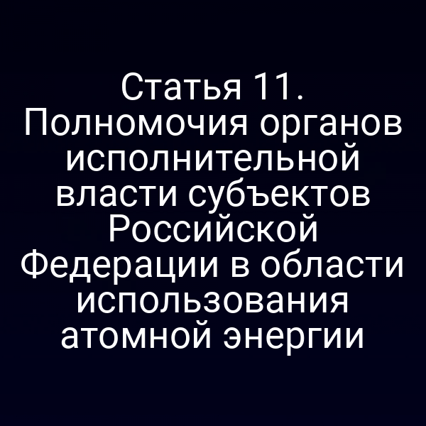 Статья 11. Полномочия органов исполнительной власти субъектов Российской Федерации в области использования атомной энергии