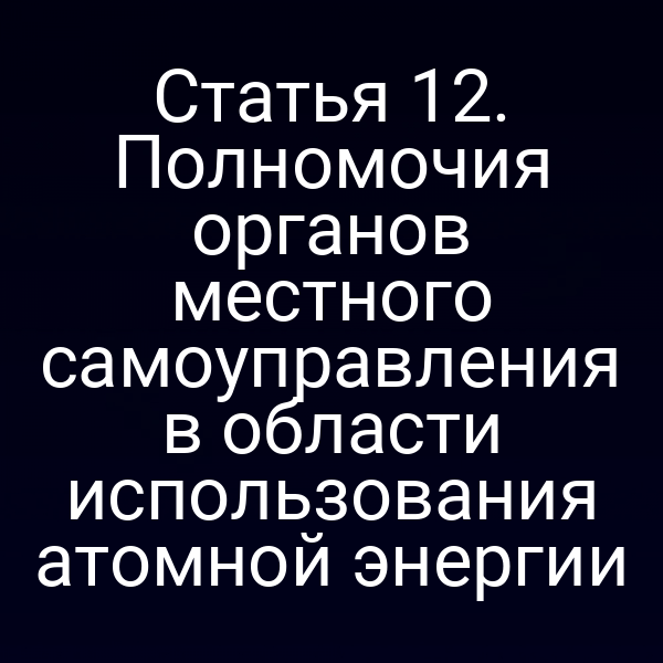 Статья 12. Полномочия органов местного самоуправления в области использования атомной энергии