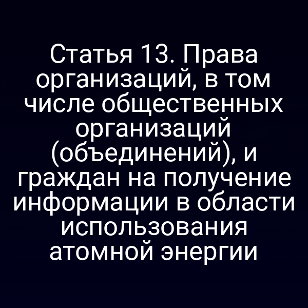 Статья 13. Права организаций, в том числе общественных организаций (объединений), и граждан на получение информации в области использования атомной энергии