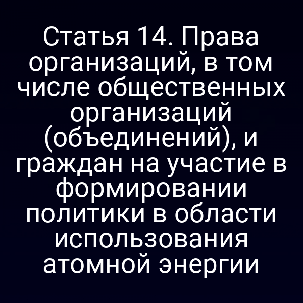 Статья 14. Права организаций, в том числе общественных организаций (объединений), и граждан на участие в формировании политики в области использования атомной энергии