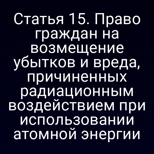 Статья 15. Право граждан на возмещение убытков и вреда, причиненных радиационным воздействием при использовании атомной энергии