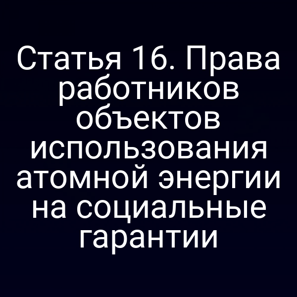 Статья 16. Права работников объектов использования атомной энергии на социальные гарантии