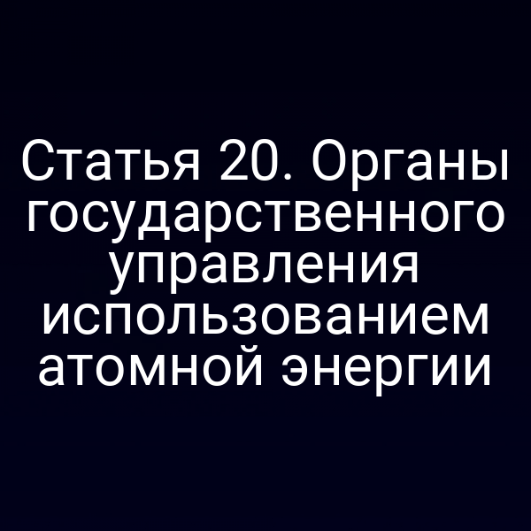 Статья 20. Органы государственного управления использованием атомной энергии