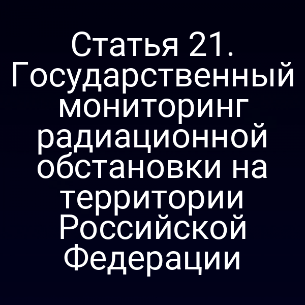 Статья 21. Государственный мониторинг радиационной обстановки на территории Российской Федерации