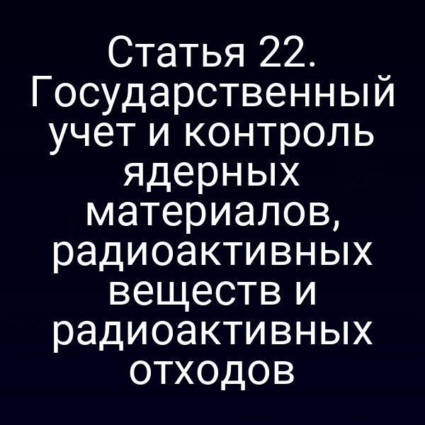 Статья 22. Государственный учет и контроль ядерных материалов, радиоактивных веществ и радиоактивных отходов