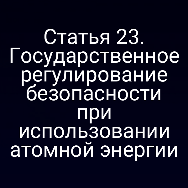 Статья 23. Государственное регулирование безопасности при использовании атомной энергии
