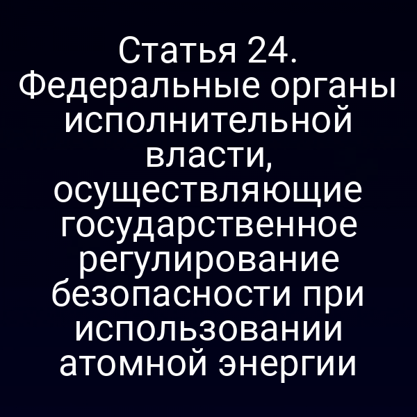 Статья 24. Федеральные органы исполнительной власти, осуществляющие государственное регулирование безопасности при использовании атомной энергии