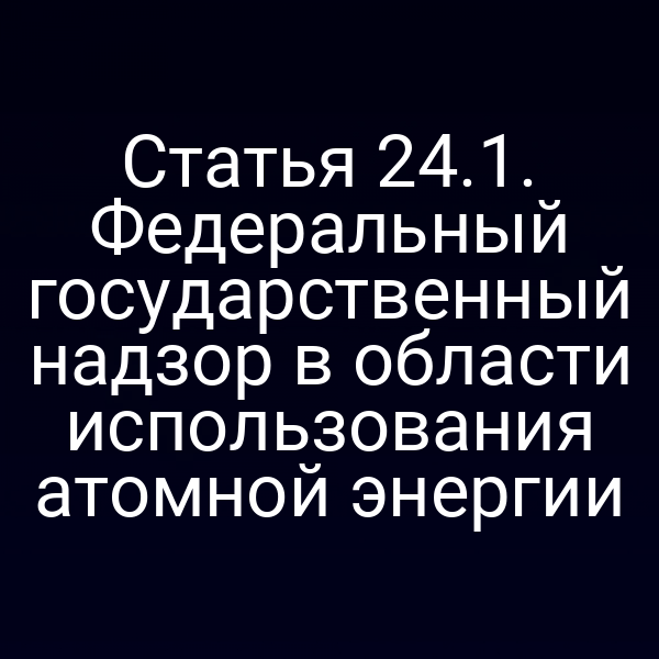 Статья 24.1. Федеральный государственный надзор в области использования атомной энергии