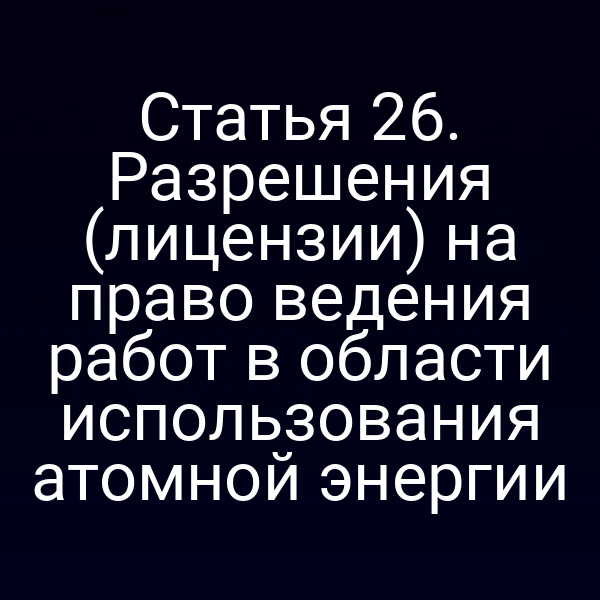 Статья 26. Разрешения (лицензии) на право ведения работ в области использования атомной энергии