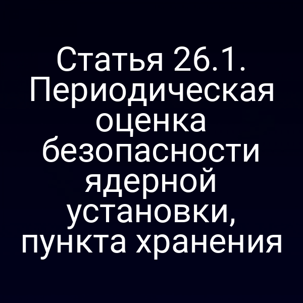 Статья 26.1. Периодическая оценка безопасности ядерной установки, пункта хранения