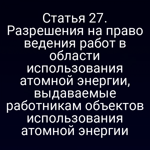 Статья 27. Разрешения на право ведения работ в области использования атомной энергии, выдаваемые работникам объектов использования атомной энергии