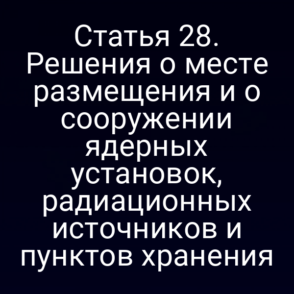 Статья 28. Решения о месте размещения и о сооружении ядерных установок, радиационных источников и пунктов хранения