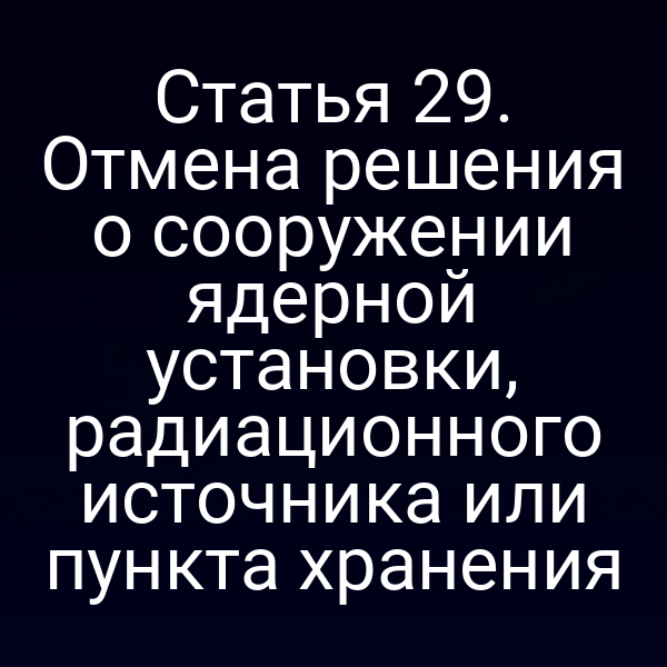 Статья 29. Отмена решения о сооружении ядерной установки, радиационного источника или пункта хранения
