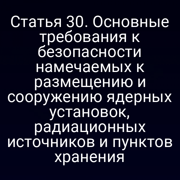 Статья 30. Основные требования к безопасности намечаемых к размещению и сооружению ядерных установок, радиационных источников и пунктов хранения