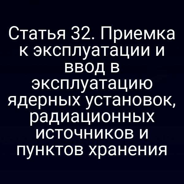 Статья 32. Приемка к эксплуатации и ввод в эксплуатацию ядерных установок, радиационных источников и пунктов хранения