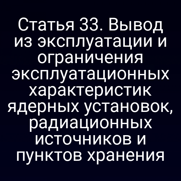 Статья 33. Вывод из эксплуатации и ограничения эксплуатационных характеристик ядерных установок, радиационных источников и пунктов хранения