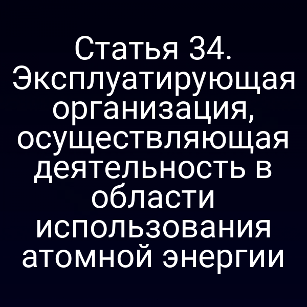 Статья 34. Эксплуатирующая организация, осуществляющая деятельность в области использования атомной энергии