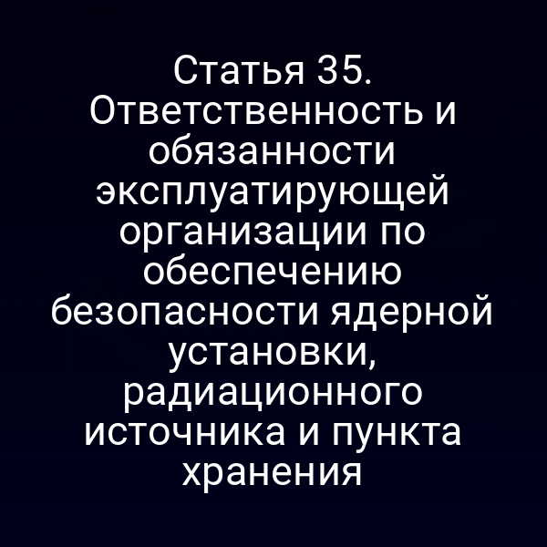 Статья 35. Ответственность и обязанности эксплуатирующей организации по обеспечению безопасности ядерной установки, радиационного источника и пункта хранения