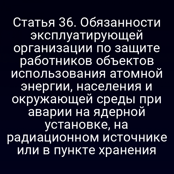 Статья 36. Обязанности эксплуатирующей организации по защите работников объектов использования атомной энергии, населения и окружающей среды при аварии на ядерной установке, на радиационном источнике или в пункте хранения