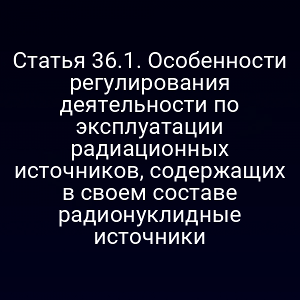 Статья 36.1. Особенности регулирования деятельности по эксплуатации радиационных источников, содержащих в своем составе радионуклидные источники