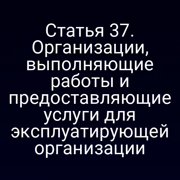Статья 37. Организации, выполняющие работы и предоставляющие услуги для эксплуатирующей организации