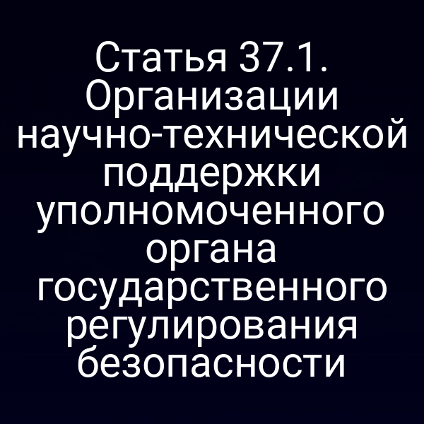 Статья 37.1. Организации научно-технической поддержки уполномоченного органа государственного регулирования безопасности