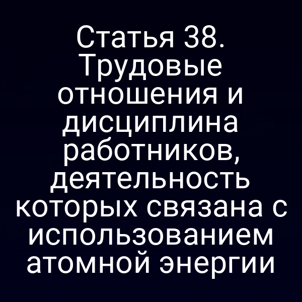Статья 38. Трудовые отношения и дисциплина работников, деятельность которых связана с использованием атомной энергии