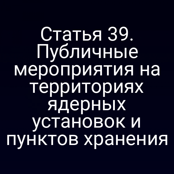 Статья 39. Публичные мероприятия на территориях ядерных установок и пунктов хранения