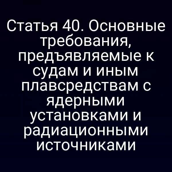 Статья 40. Основные требования, предъявляемые к судам и иным плавсредствам с ядерными установками и радиационными источниками