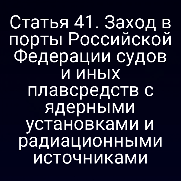 Статья 41. Заход в порты Российской Федерации судов и иных плавсредств с ядерными установками и радиационными источниками