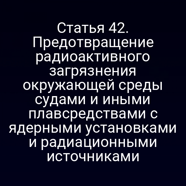 Статья 42. Предотвращение радиоактивного загрязнения окружающей среды судами и иными плавсредствами с ядерными установками и радиационными источниками