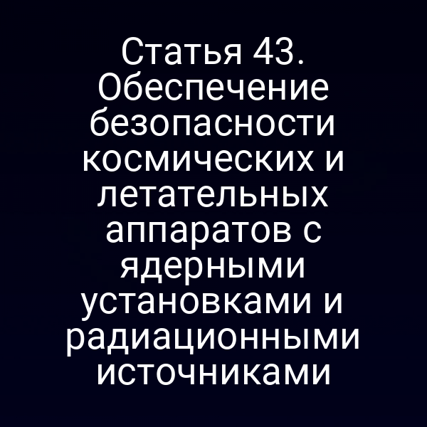 Статья 43. Обеспечение безопасности космических и летательных аппаратов с ядерными установками и радиационными источниками