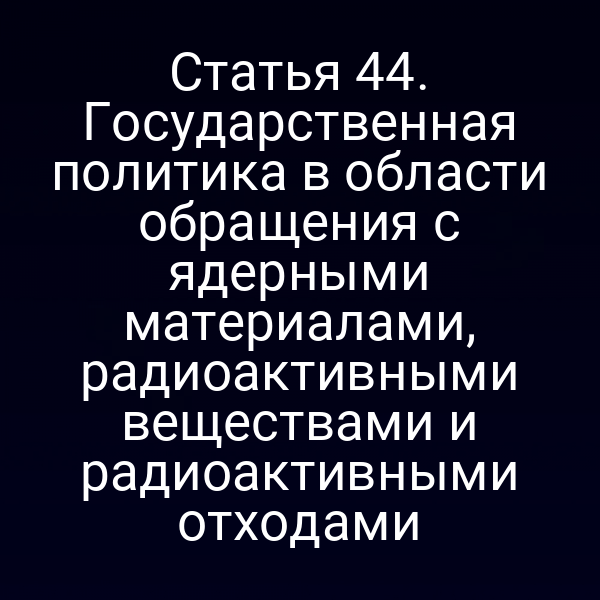 Статья 44. Государственная политика в области обращения с ядерными материалами, радиоактивными веществами и радиоактивными отходами