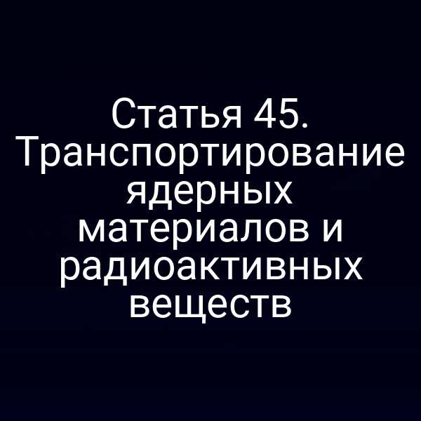 Статья 45. Транспортирование ядерных материалов и радиоактивных веществ