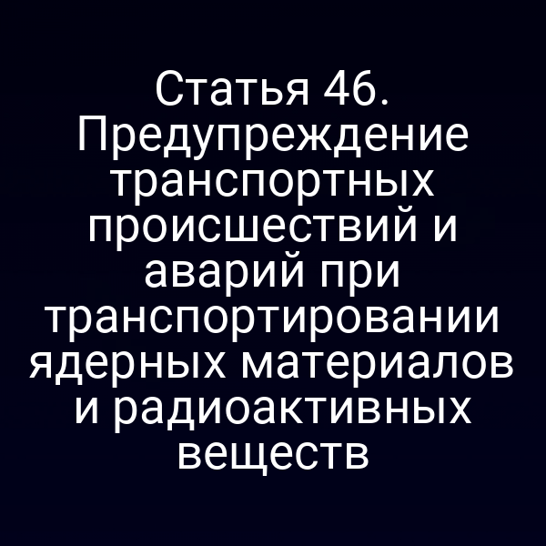 Статья 46. Предупреждение транспортных происшествий и аварий при транспортировании ядерных материалов и радиоактивных веществ
