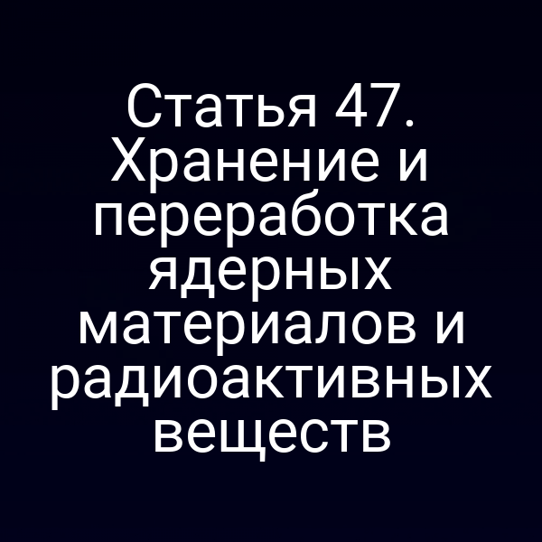 Статья 47. Хранение и переработка ядерных материалов и радиоактивных веществ