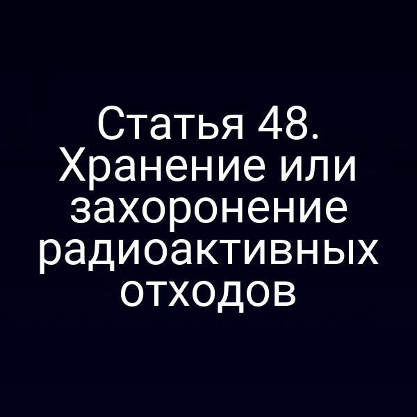 Статья 48. Хранение или захоронение радиоактивных отходов