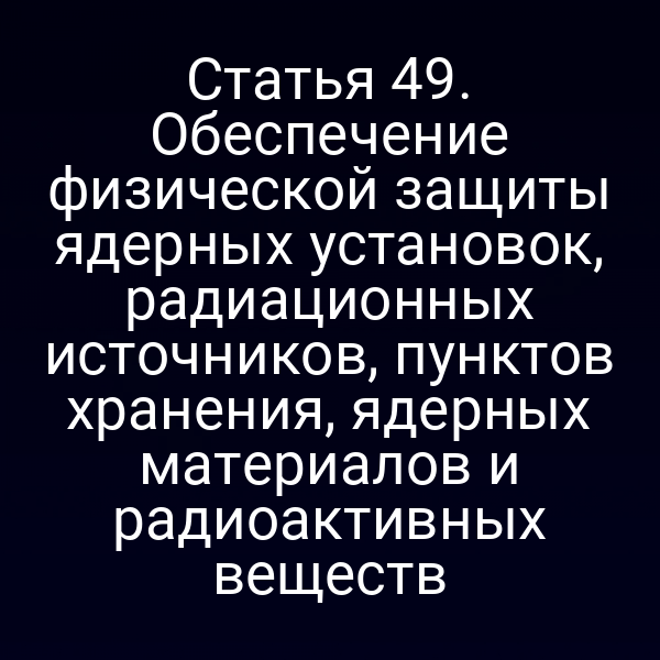 Статья 49. Обеспечение физической защиты ядерных установок, радиационных источников, пунктов хранения, ядерных материалов и радиоактивных веществ